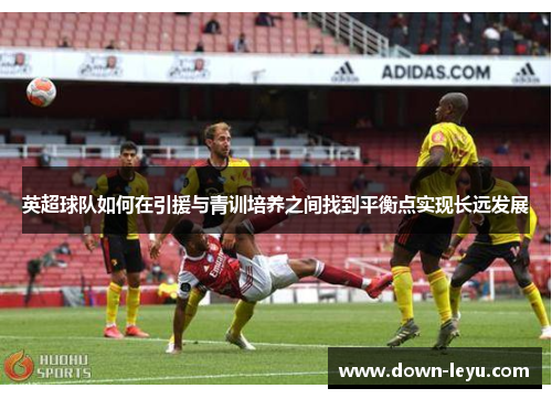 英超球队如何在引援与青训培养之间找到平衡点实现长远发展 英超球队如何在引援与青训培养之间找到平衡点实现长远发展