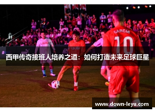 西甲传奇接班人培养之道:如何打造未来足球巨星 西甲传奇接班人培养之道:如何打造未来足球巨星