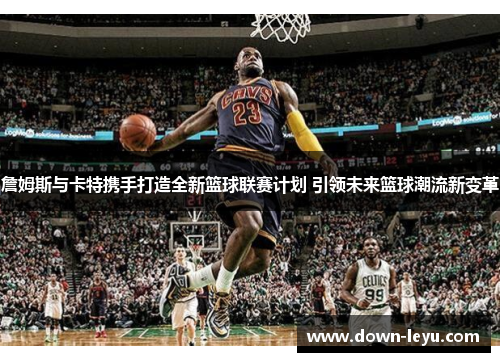 詹姆斯与卡特携手打造全新篮球联赛计划 引领未来篮球潮流新变革 詹姆斯与卡特携手打造全新篮球联赛计划 引领未来篮球潮流新变革