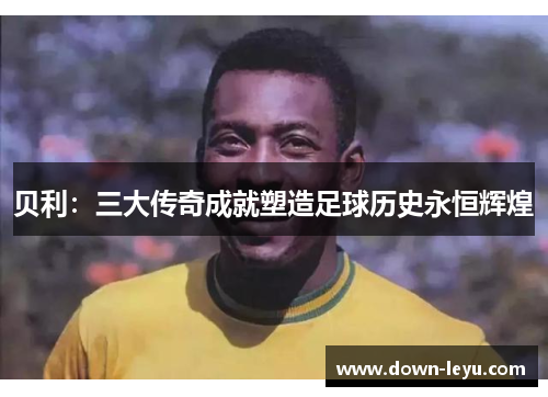 贝利:三大传奇成就塑造足球历史永恒辉煌 贝利:三大传奇成就塑造足球历史永恒辉煌