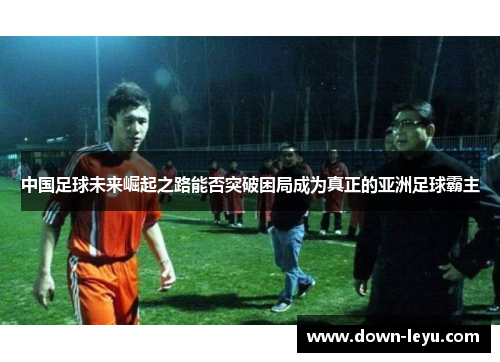 中国足球未来崛起之路能否突破困局成为真正的亚洲足球霸主 中国足球未来崛起之路能否突破困局成为真正的亚洲足球霸主