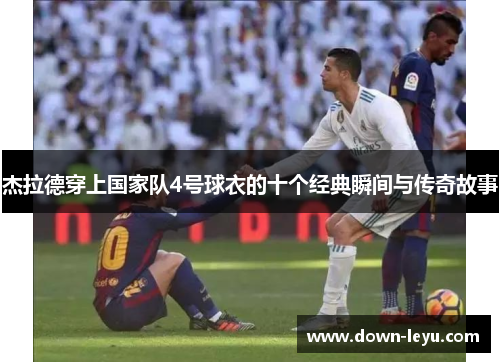 杰拉德穿上国家队4号球衣的十个经典瞬间与传奇故事 杰拉德穿上国家队4号球衣的十个经典瞬间与传奇故事