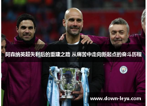阿森纳英超失利后的重建之路 从痛苦中走向新起点的奋斗历程