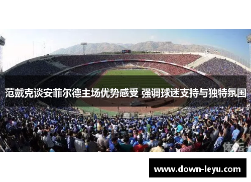 范戴克谈安菲尔德主场优势感受 强调球迷支持与独特氛围