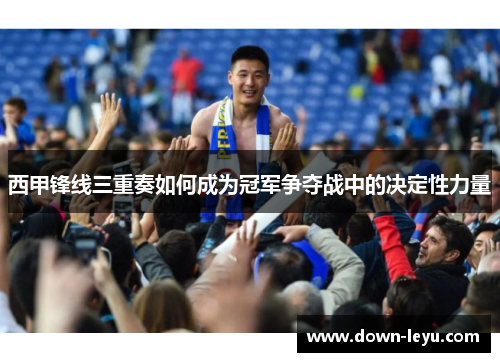 西甲锋线三重奏如何成为冠军争夺战中的决定性力量