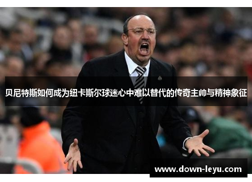 贝尼特斯如何成为纽卡斯尔球迷心中难以替代的传奇主帅与精神象征
