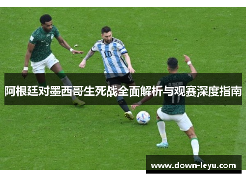 阿根廷对墨西哥生死战全面解析与观赛深度指南