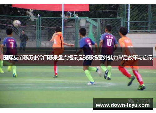国际友谊赛历史冷门赛果盘点揭示足球赛场意外魅力背后故事与启示 国际友谊赛历史冷门赛果盘点揭示足球赛场意外魅力背后故事与启示