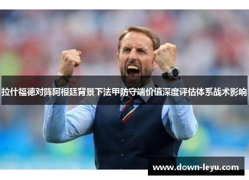 拉什福德对阵阿根廷背景下法甲防守端价值深度评估体系战术影响 拉什福德对阵阿根廷背景下法甲防守端价值深度评估体系战术影响