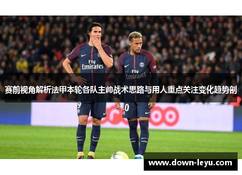 赛前视角解析法甲本轮各队主帅战术思路与用人重点关注变化趋势剖