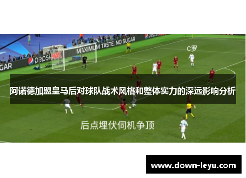 阿诺德加盟皇马后对球队战术风格和整体实力的深远影响分析 阿诺德加盟皇马后对球队战术风格和整体实力的深远影响分析