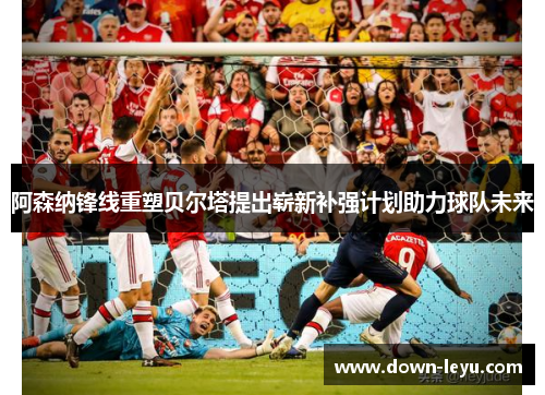 阿森纳锋线重塑贝尔塔提出崭新补强计划助力球队未来 阿森纳锋线重塑贝尔塔提出崭新补强计划助力球队未来