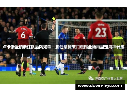 卢卡斯坐镇浙江队后防如铁一脚任意球破门震撼全场再显定海神针威 卢卡斯坐镇浙江队后防如铁一脚任意球破门震撼全场再显定海神针威